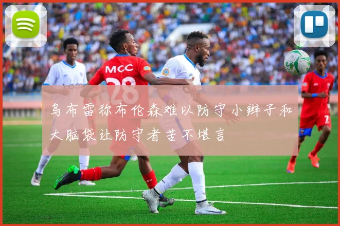乌布雷称布伦森难以防守小辫子和大脑袋让防守者苦不堪言