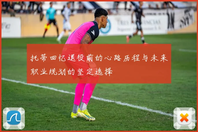 托蒂回忆退役前的心路历程与未来职业规划的坚定选择