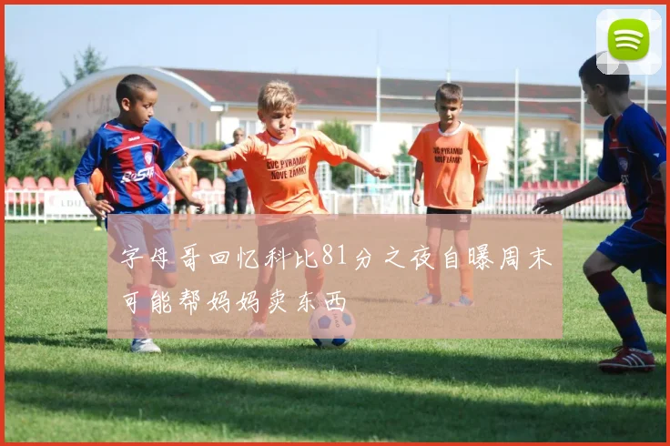 字母哥回忆科比81分之夜自曝周末可能帮妈妈卖东西