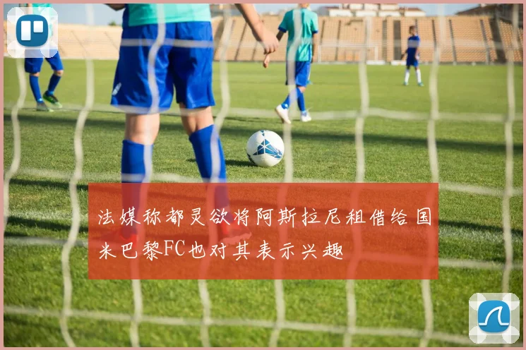 法媒称都灵欲将阿斯拉尼租借给国米巴黎FC也对其表示兴趣