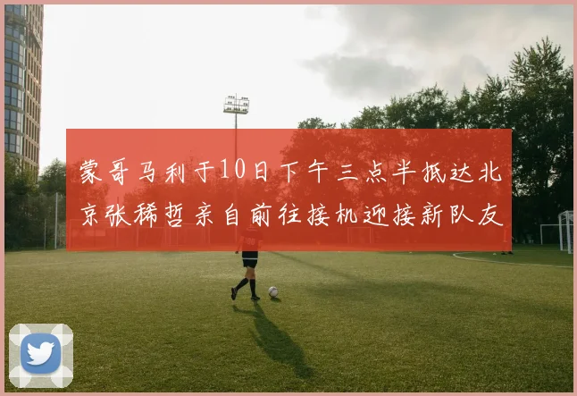 蒙哥马利于10日下午三点半抵达北京张稀哲亲自前往接机迎接新队友
