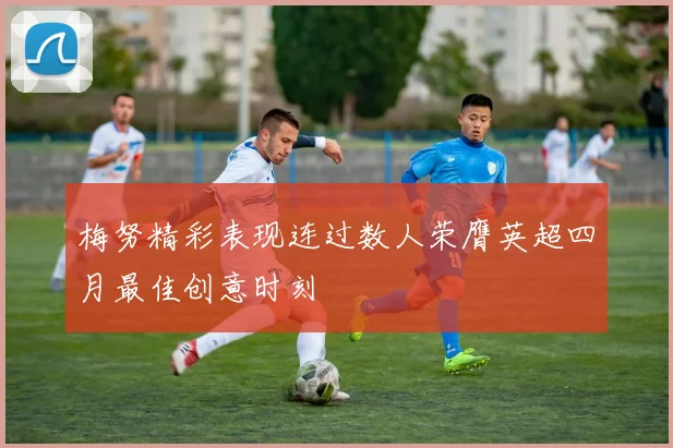 梅努精彩表现连过数人荣膺英超四月最佳创意时刻