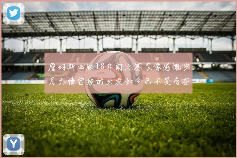 詹姆斯回顾18年前比赛录像感慨岁月无情曾经的头发如今已不复存在