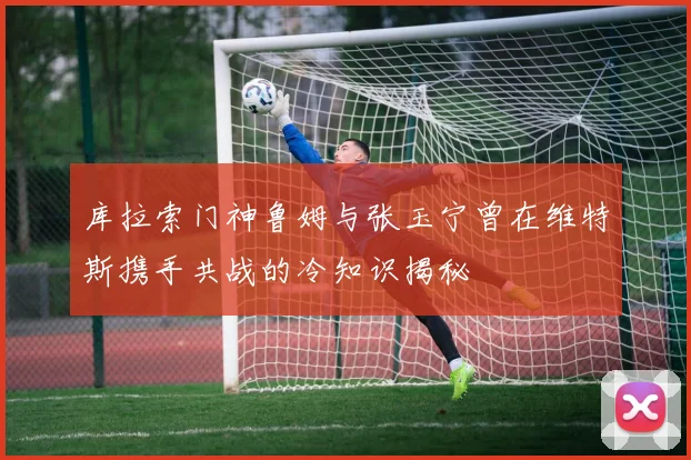 库拉索门神鲁姆与张玉宁曾在维特斯携手共战的冷知识揭秘