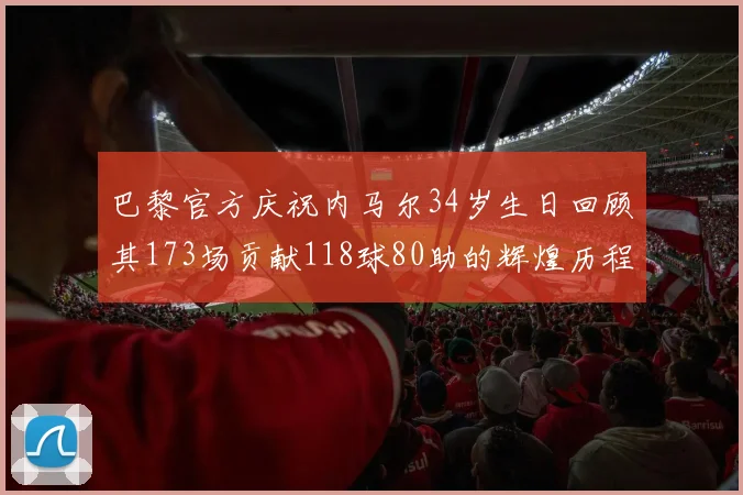 巴黎官方庆祝内马尔34岁生日回顾其173场贡献118球80助的辉煌历程