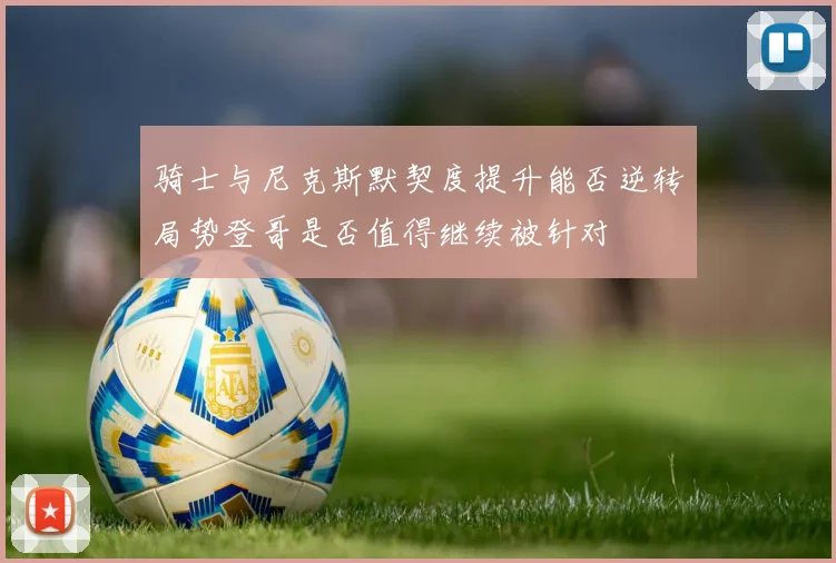骑士与尼克斯默契度提升能否逆转局势登哥是否值得继续被针对