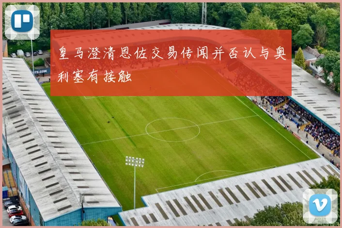 皇马澄清恩佐交易传闻并否认与奥利塞有接触