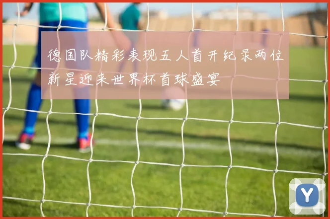 德国队精彩表现五人首开纪录两位新星迎来世界杯首球盛宴